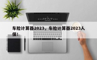 车险计算器2023，车险计算器2023人保！