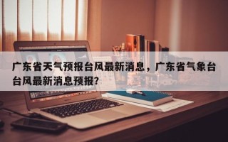 广东省天气预报台风最新消息，广东省气象台台风最新消息预报？