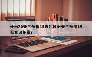 长治30天气预报15天？长治天气预报15天查询免费？