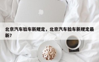 北京汽车验车新规定，北京汽车验车新规定最新？