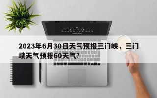 2023年6月30日天气预报三门峡，三门峡天气预报60天气？