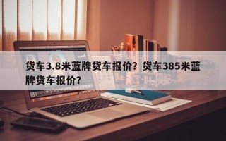 货车3.8米蓝牌货车报价？货车385米蓝牌货车报价？