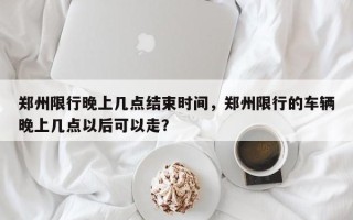 郑州限行晚上几点结束时间，郑州限行的车辆晚上几点以后可以走？