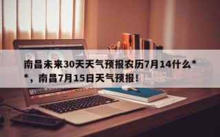 南昌未来30天天气预报农历7月14什么**，南昌7月15日天气预报！