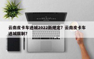 云南皮卡车进城2022新规定？云南皮卡车进城限制？