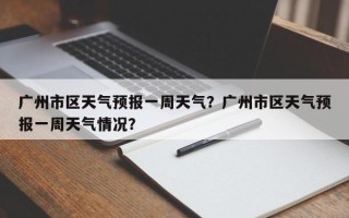 广州市区天气预报一周天气？广州市区天气预报一周天气情况？