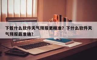 下载什么软件天气预报更精准？下什么软件天气预报最准确？