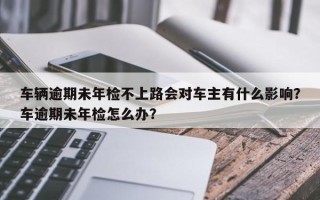 车辆逾期未年检不上路会对车主有什么影响？车逾期未年检怎么办？