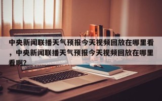 中央新闻联播天气预报今天视频回放在哪里看，中央新闻联播天气预报今天视频回放在哪里看啊？