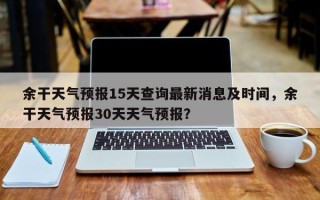 余干天气预报15天查询最新消息及时间，余干天气预报30天天气预报？