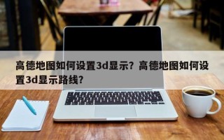 高德地图如何设置3d显示？高德地图如何设置3d显示路线？