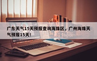 广东天气15天预报查询海珠区，广州海珠天气预报15天！