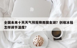 全国未来十天天气预报降雨图金湖？创维冰箱怎样调节温度？