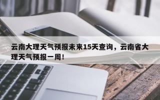 云南大理天气预报未来15天查询，云南省大理天气预报一周！