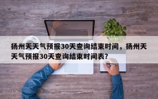 扬州天天气预报30天查询结束时间，扬州天天气预报30天查询结束时间表？