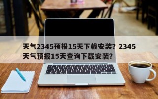 天气2345预报15天下载安装？2345天气预报15天查询下载安装？