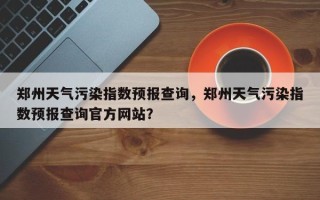 郑州天气污染指数预报查询，郑州天气污染指数预报查询官方网站？