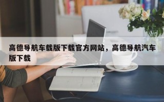 高德导航车载版下载官方网站，高德导航汽车版下载