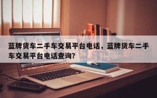 蓝牌货车二手车交易平台电话，蓝牌货车二手车交易平台电话查询？