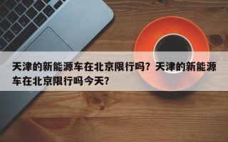 天津的新能源车在北京限行吗？天津的新能源车在北京限行吗今天？