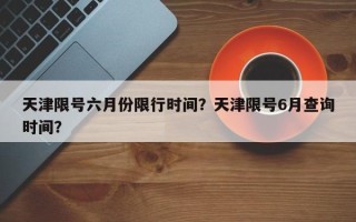 天津限号六月份限行时间？天津限号6月查询时间？