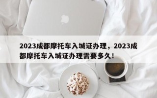 2023成都摩托车入城证办理，2023成都摩托车入城证办理需要多久！