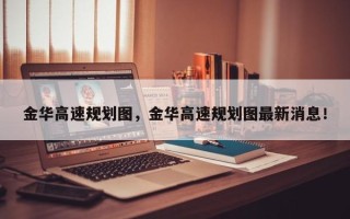 金华高速规划图，金华高速规划图最新消息！