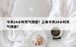 今天24小时天气预报？上海今天24小时天气预报？