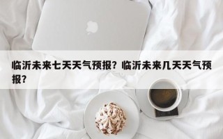 临沂未来七天天气预报？临沂未来几天天气预报？