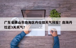 广东省佛山市南海区丹灶镇天气预报？南海丹灶近3天天气？