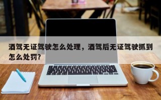 酒驾无证驾驶怎么处理，酒驾后无证驾驶抓到怎么处罚？