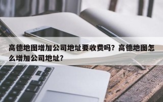 高德地图增加公司地址要收费吗？高德地图怎么增加公司地址？