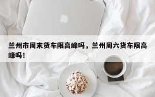 兰州市周末货车限高峰吗，兰州周六货车限高峰吗！