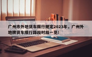 广州市外地货车限行规定2023年，广州外地牌货车限行路段时段一览！