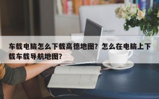 车载电脑怎么下载高德地图？怎么在电脑上下载车载导航地图？