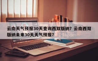 云南天气预报30天查询西双版纳？云南西双版纳未来30天天气预报？