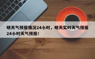 明天气预报情况24小时，明天实时天气预报24小时天气预报！