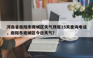 河南省南阳市宛城区天气预报15天查询电话，南阳市宛城区今日天气？