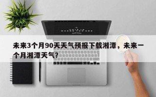 未来3个月90天天气预报下载湘潭，未来一个月湘潭天气？