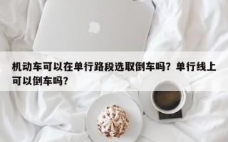 机动车可以在单行路段选取倒车吗？单行线上可以倒车吗？