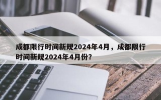 成都限行时间新规2024年4月，成都限行时间新规2024年4月份？