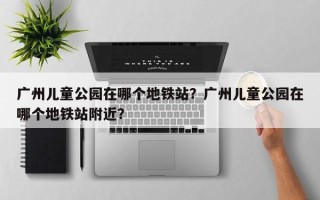 广州儿童公园在哪个地铁站？广州儿童公园在哪个地铁站附近？