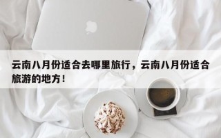 云南八月份适合去哪里旅行，云南八月份适合旅游的地方！