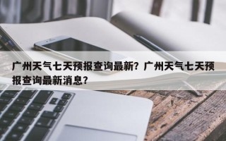 广州天气七天预报查询最新？广州天气七天预报查询最新消息？