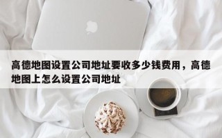 高德地图设置公司地址要收多少钱费用，高德地图上怎么设置公司地址