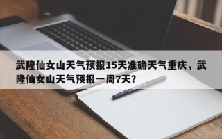 武隆仙女山天气预报15天准确天气重庆，武隆仙女山天气预报一周7天？