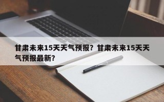 甘肃未来15天天气预报？甘肃未来15天天气预报最新？