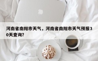 河南省南阳市天气，河南省南阳市天气预报30天查询？