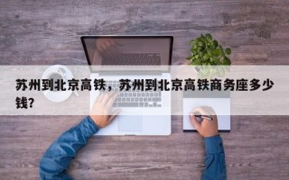 苏州到北京高铁，苏州到北京高铁商务座多少钱？