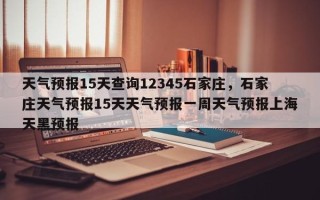 天气预报15天查询12345石家庄，石家庄天气预报15天天气预报一周天气预报上海天黑预报